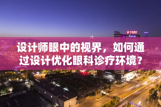 设计师眼中的视界，如何通过设计优化眼科诊疗环境？