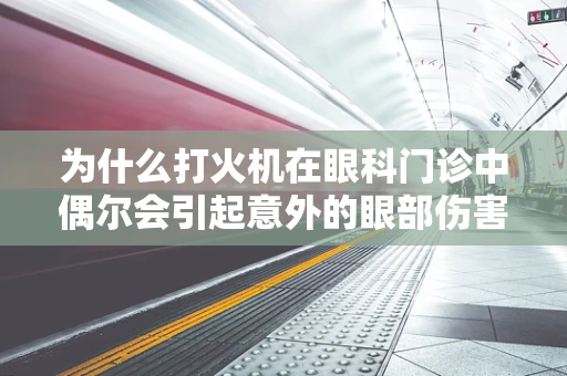 为什么打火机在眼科门诊中偶尔会引起意外的眼部伤害？