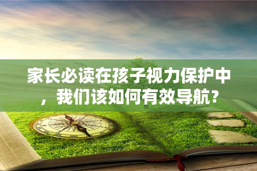 家长必读在孩子视力保护中，我们该如何有效导航？