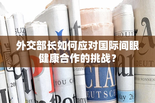 外交部长如何应对国际间眼健康合作的挑战？
