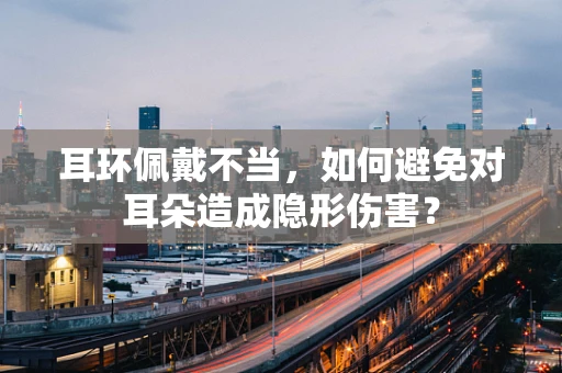 耳环佩戴不当，如何避免对耳朵造成隐形伤害？