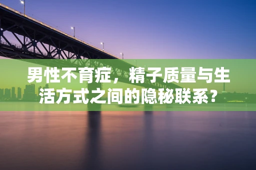 男性不育症，精子质量与生活方式之间的隐秘联系？