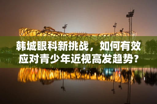 韩城眼科新挑战，如何有效应对青少年近视高发趋势？