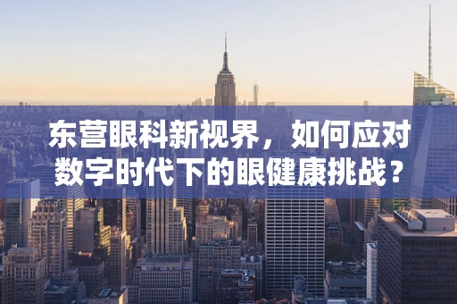 东营眼科新视界，如何应对数字时代下的眼健康挑战？