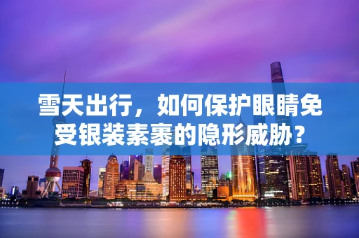 雪天出行，如何保护眼睛免受银装素裹的隐形威胁？
