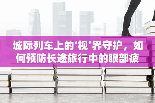 城际列车上的‘视’界守护，如何预防长途旅行中的眼部疲劳？