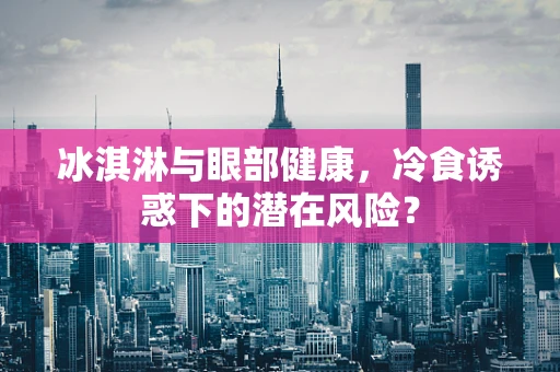 冰淇淋与眼部健康，冷食诱惑下的潜在风险？