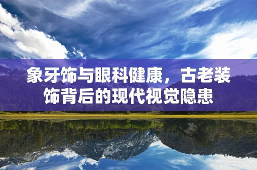 象牙饰与眼科健康，古老装饰背后的现代视觉隐患