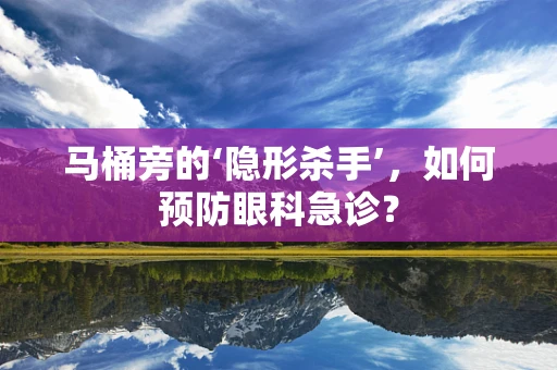马桶旁的‘隐形杀手’，如何预防眼科急诊？