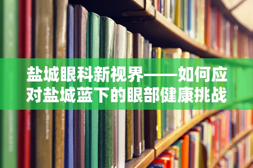 盐城眼科新视界——如何应对盐城蓝下的眼部健康挑战？