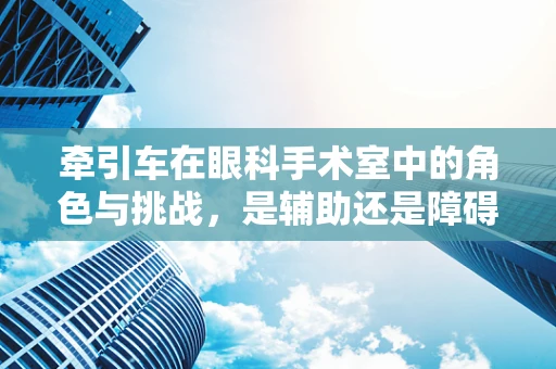牵引车在眼科手术室中的角色与挑战，是辅助还是障碍？