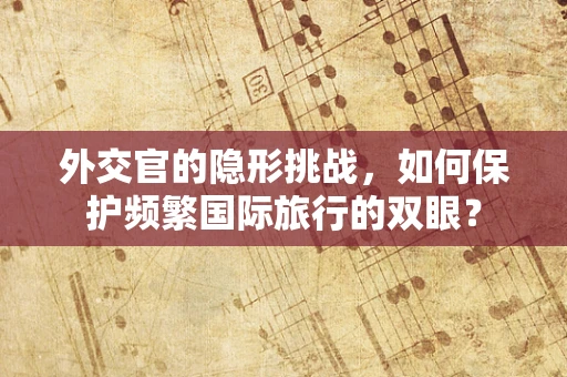 外交官的隐形挑战，如何保护频繁国际旅行的双眼？