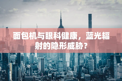 面包机与眼科健康，蓝光辐射的隐形威胁？