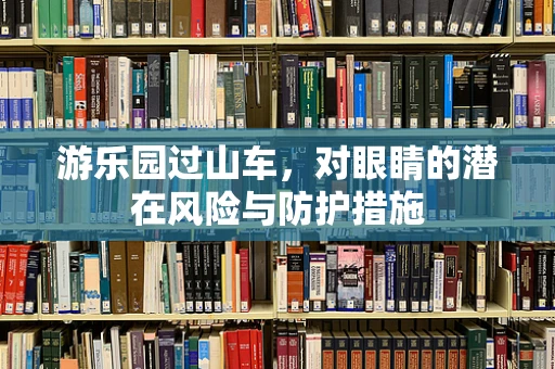 游乐园过山车，对眼睛的潜在风险与防护措施