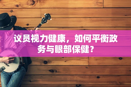 议员视力健康，如何平衡政务与眼部保健？