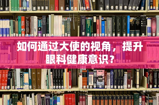 如何通过大使的视角，提升眼科健康意识？