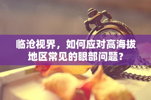 临沧视界，如何应对高海拔地区常见的眼部问题？