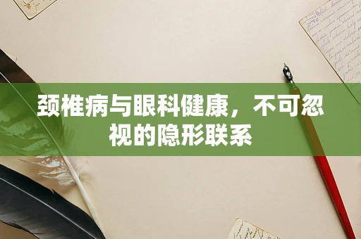 颈椎病与眼科健康，不可忽视的隐形联系