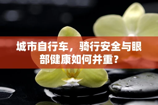 城市自行车，骑行安全与眼部健康如何并重？