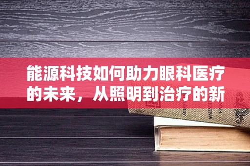 能源科技如何助力眼科医疗的未来，从照明到治疗的新篇章