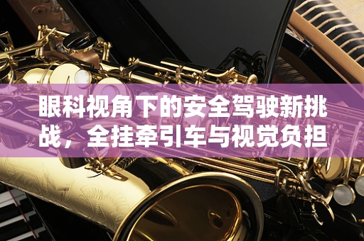 眼科视角下的安全驾驶新挑战，全挂牵引车与视觉负担