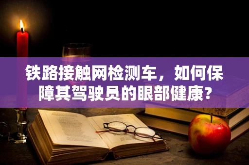 铁路接触网检测车，如何保障其驾驶员的眼部健康？