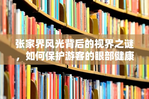 张家界风光背后的视界之谜，如何保护游客的眼部健康？