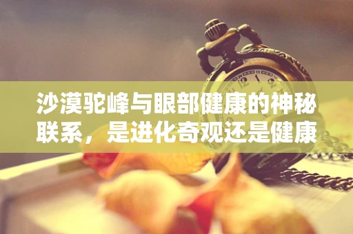 沙漠驼峰与眼部健康的神秘联系，是进化奇观还是健康警示？