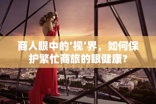商人眼中的‘视’界，如何保护繁忙商旅的眼健康？