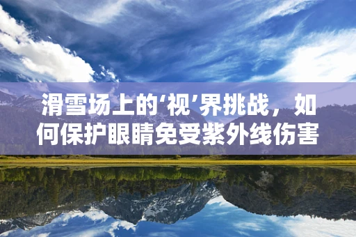 滑雪场上的‘视’界挑战，如何保护眼睛免受紫外线伤害？