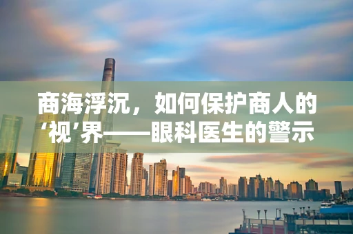 商海浮沉，如何保护商人的‘视’界——眼科医生的警示