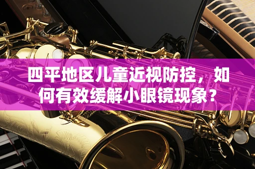 四平地区儿童近视防控，如何有效缓解小眼镜现象？