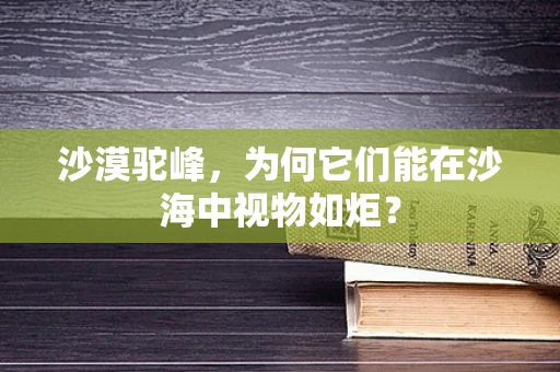 沙漠驼峰，为何它们能在沙海中视物如炬？