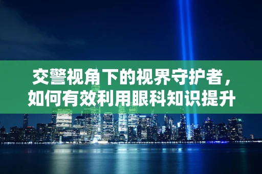 交警视角下的视界守护者，如何有效利用眼科知识提升道路安全？