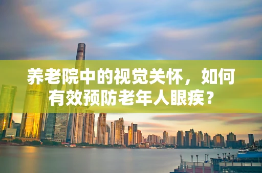 养老院中的视觉关怀，如何有效预防老年人眼疾？