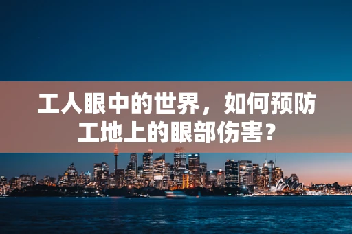 工人眼中的世界，如何预防工地上的眼部伤害？