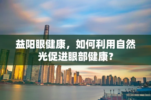 益阳眼健康，如何利用自然光促进眼部健康？