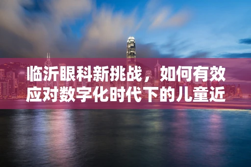 临沂眼科新挑战，如何有效应对数字化时代下的儿童近视问题？