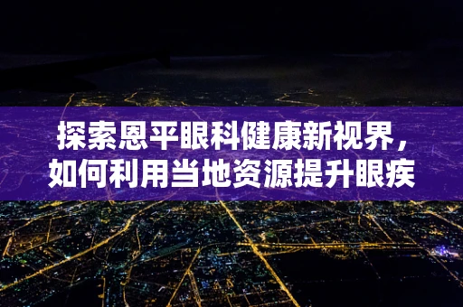 探索恩平眼科健康新视界，如何利用当地资源提升眼疾预防与治疗？
