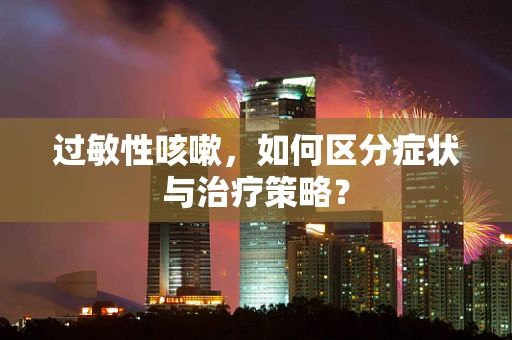 过敏性咳嗽，如何区分症状与治疗策略？