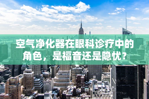 空气净化器在眼科诊疗中的角色，是福音还是隐忧？