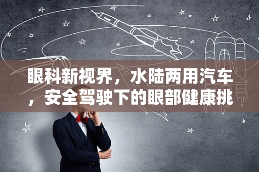眼科新视界，水陆两用汽车，安全驾驶下的眼部健康挑战？