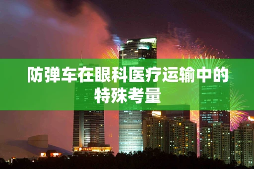 防弹车在眼科医疗运输中的特殊考量