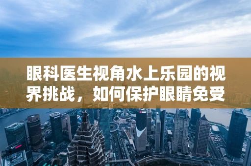 眼科医生视角水上乐园的视界挑战，如何保护眼睛免受水体刺激？