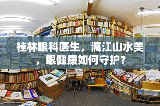 桂林眼科医生，漓江山水美，眼健康如何守护？