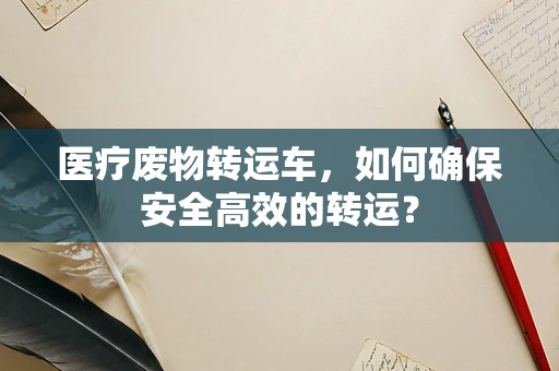 医疗废物转运车，如何确保安全高效的转运？