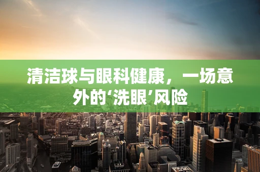 清洁球与眼科健康，一场意外的‘洗眼’风险