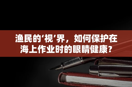 渔民的‘视’界，如何保护在海上作业时的眼睛健康？