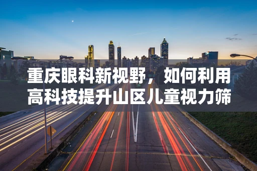 重庆眼科新视野，如何利用高科技提升山区儿童视力筛查效率？