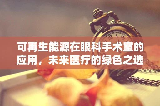 可再生能源在眼科手术室的应用，未来医疗的绿色之选？